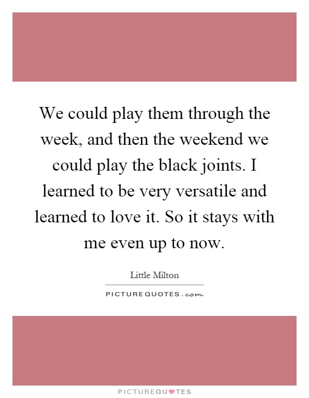 We could play them through the week, and then the weekend we could play the black joints. I learned to be very versatile and learned to love it. So it stays with me even up to now Picture Quote #1