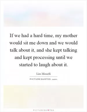 If we had a hard time, my mother would sit me down and we would talk about it, and she kept talking and kept processing until we started to laugh about it Picture Quote #1