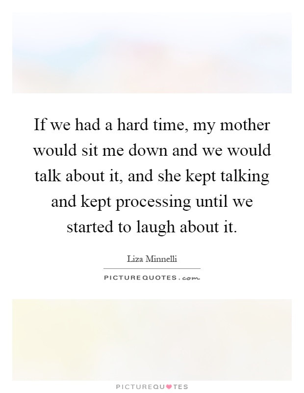 If we had a hard time, my mother would sit me down and we would talk about it, and she kept talking and kept processing until we started to laugh about it Picture Quote #1