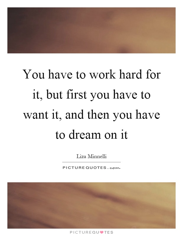 You have to work hard for it, but first you have to want it, and then you have to dream on it Picture Quote #1