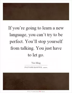 If you’re going to learn a new language, you can’t try to be perfect. You’ll stop yourself from talking. You just have to let go Picture Quote #1