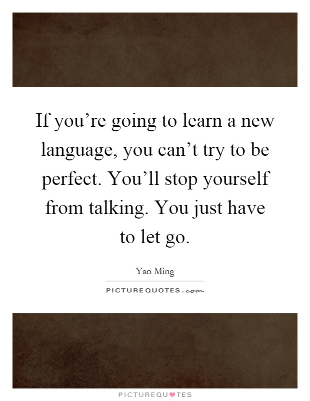 If you're going to learn a new language, you can't try to be perfect. You'll stop yourself from talking. You just have to let go Picture Quote #1