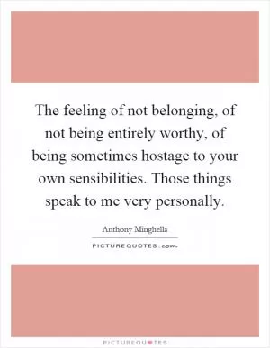 The feeling of not belonging, of not being entirely worthy, of being sometimes hostage to your own sensibilities. Those things speak to me very personally Picture Quote #1