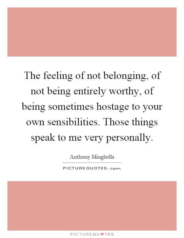 The feeling of not belonging, of not being entirely worthy, of being sometimes hostage to your own sensibilities. Those things speak to me very personally Picture Quote #1