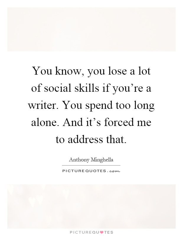 You know, you lose a lot of social skills if you're a writer. You spend too long alone. And it's forced me to address that Picture Quote #1