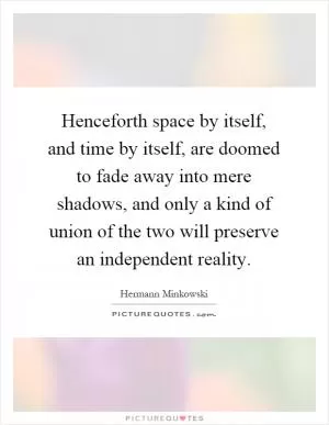 Henceforth space by itself, and time by itself, are doomed to fade away into mere shadows, and only a kind of union of the two will preserve an independent reality Picture Quote #1