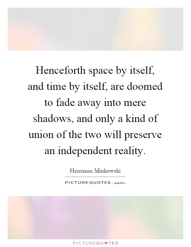 Henceforth space by itself, and time by itself, are doomed to fade away into mere shadows, and only a kind of union of the two will preserve an independent reality Picture Quote #1
