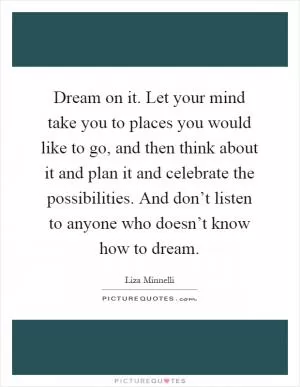 Dream on it. Let your mind take you to places you would like to go, and then think about it and plan it and celebrate the possibilities. And don’t listen to anyone who doesn’t know how to dream Picture Quote #1