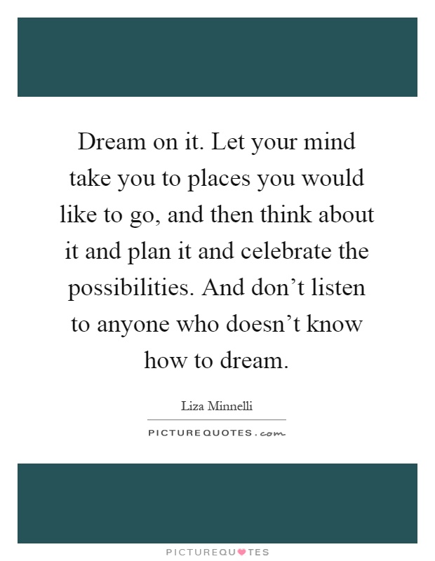 Dream on it. Let your mind take you to places you would like to go, and then think about it and plan it and celebrate the possibilities. And don't listen to anyone who doesn't know how to dream Picture Quote #1