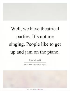 Well, we have theatrical parties. It’s not me singing. People like to get up and jam on the piano Picture Quote #1