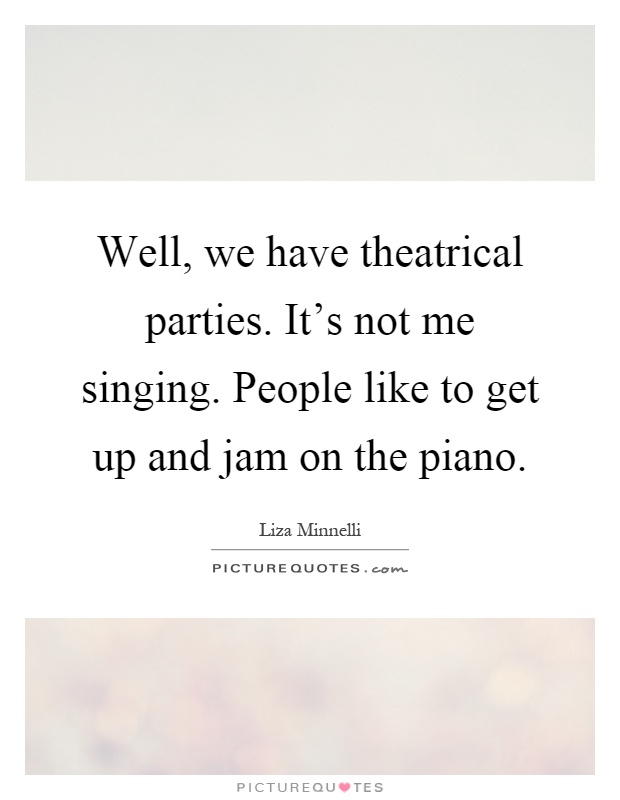Well, we have theatrical parties. It's not me singing. People like to get up and jam on the piano Picture Quote #1