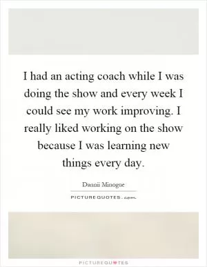 I had an acting coach while I was doing the show and every week I could see my work improving. I really liked working on the show because I was learning new things every day Picture Quote #1