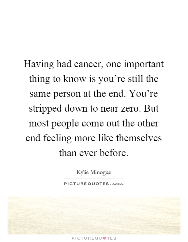 Having had cancer, one important thing to know is you're still the same person at the end. You're stripped down to near zero. But most people come out the other end feeling more like themselves than ever before Picture Quote #1