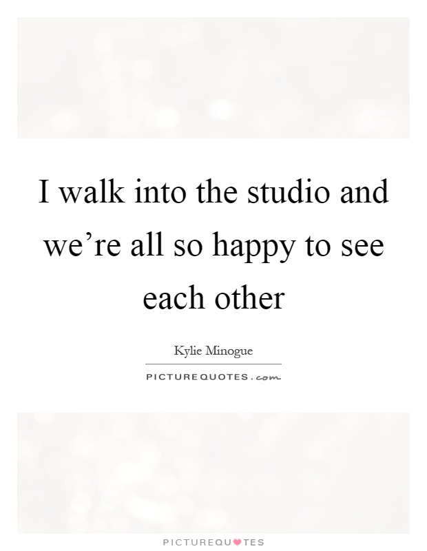 I walk into the studio and we're all so happy to see each other Picture Quote #1