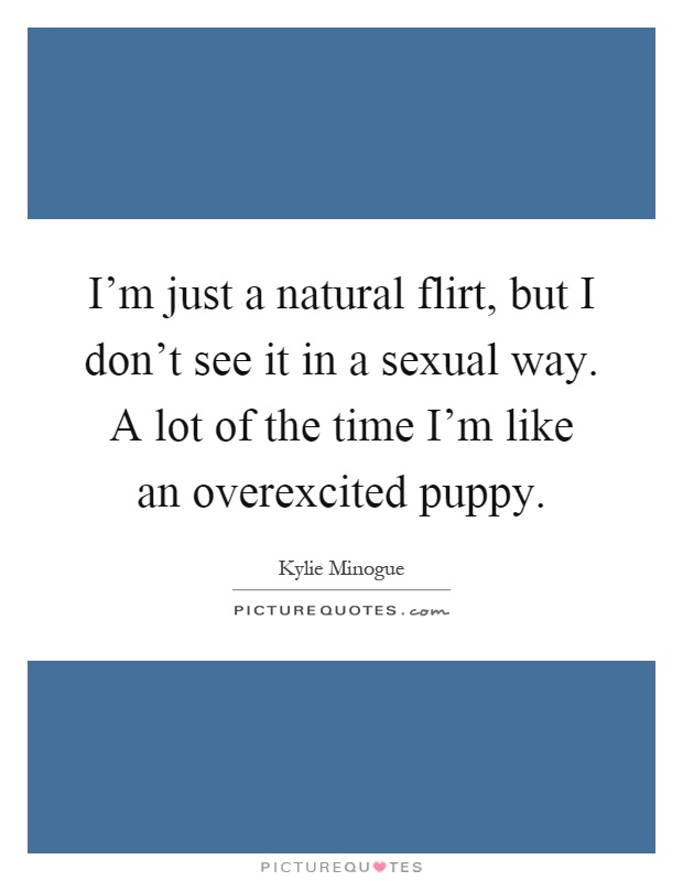 I'm just a natural flirt, but I don't see it in a sexual way. A lot of the time I'm like an overexcited puppy Picture Quote #1
