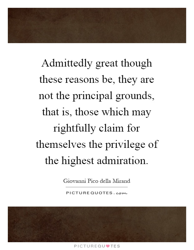 Admittedly great though these reasons be, they are not the principal grounds, that is, those which may rightfully claim for themselves the privilege of the highest admiration Picture Quote #1