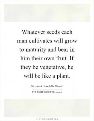 Whatever seeds each man cultivates will grow to maturity and bear in him their own fruit. If they be vegetative, he will be like a plant Picture Quote #1