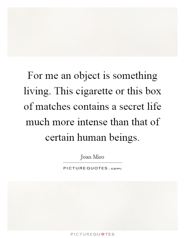 For me an object is something living. This cigarette or this box of matches contains a secret life much more intense than that of certain human beings Picture Quote #1