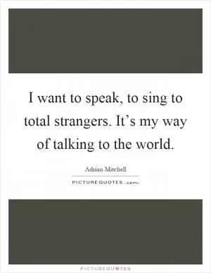 I want to speak, to sing to total strangers. It’s my way of talking to the world Picture Quote #1