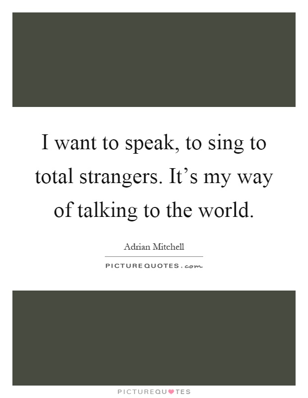 I want to speak, to sing to total strangers. It's my way of talking to the world Picture Quote #1