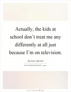 Actually, the kids at school don’t treat me any differently at all just because I’m on television Picture Quote #1