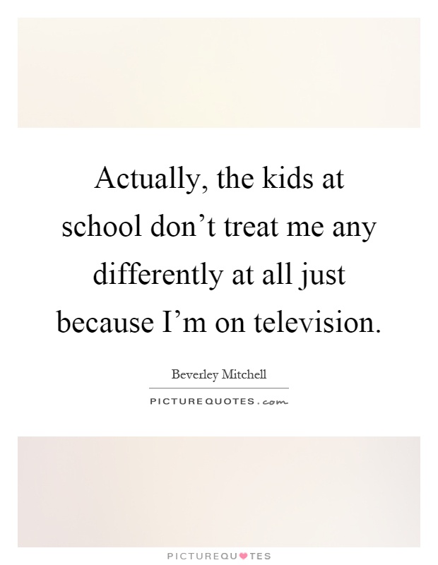 Actually, the kids at school don't treat me any differently at all just because I'm on television Picture Quote #1