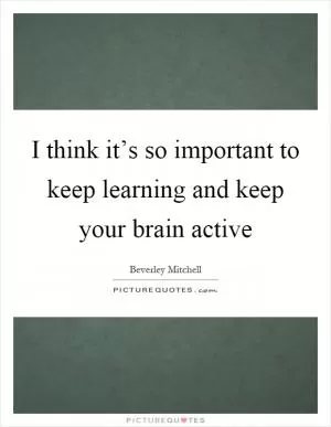 I think it’s so important to keep learning and keep your brain active Picture Quote #1