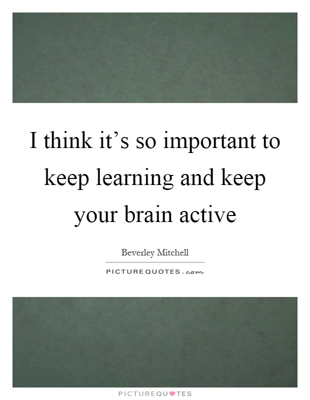 I think it's so important to keep learning and keep your brain active Picture Quote #1