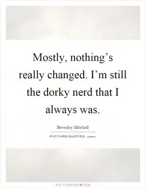 Mostly, nothing’s really changed. I’m still the dorky nerd that I always was Picture Quote #1