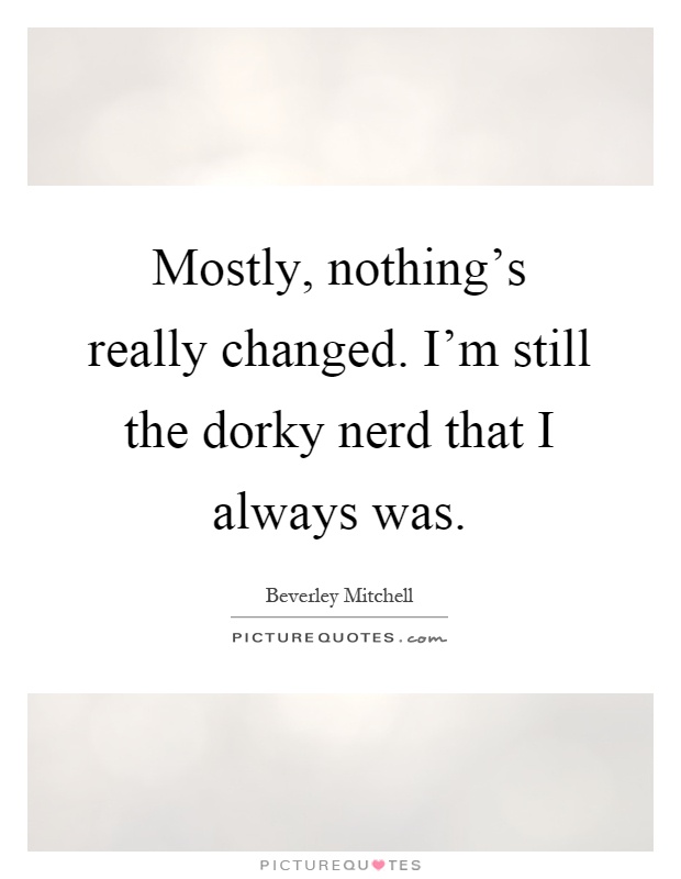 Mostly, nothing's really changed. I'm still the dorky nerd that I always was Picture Quote #1