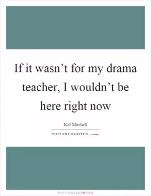If it wasn’t for my drama teacher, I wouldn’t be here right now Picture Quote #1
