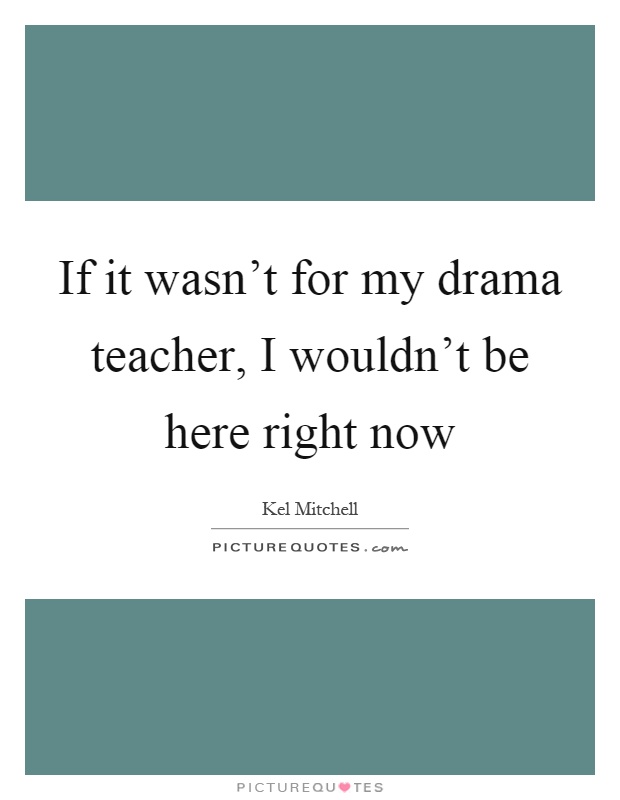 If it wasn't for my drama teacher, I wouldn't be here right now Picture Quote #1