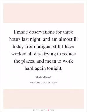 I made observations for three hours last night, and am almost ill today from fatigue; still I have worked all day, trying to reduce the places, and mean to work hard again tonight Picture Quote #1