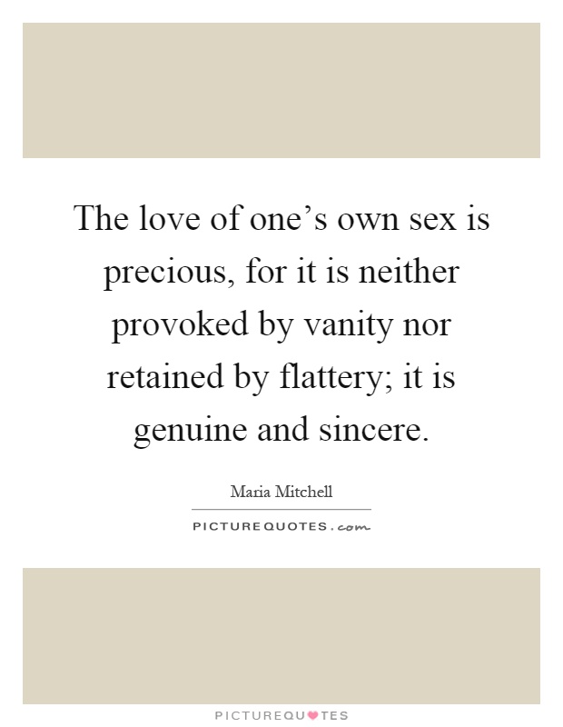 The love of one's own sex is precious, for it is neither provoked by vanity nor retained by flattery; it is genuine and sincere Picture Quote #1
