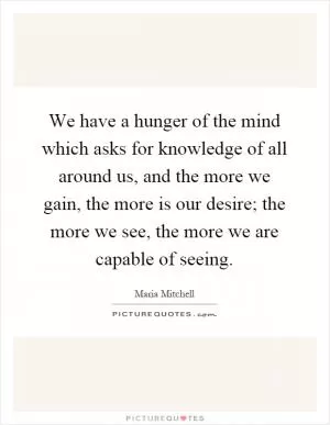 We have a hunger of the mind which asks for knowledge of all around us, and the more we gain, the more is our desire; the more we see, the more we are capable of seeing Picture Quote #1