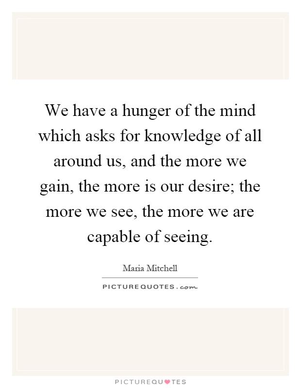We have a hunger of the mind which asks for knowledge of all around us, and the more we gain, the more is our desire; the more we see, the more we are capable of seeing Picture Quote #1