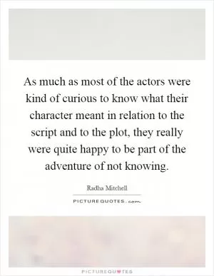 As much as most of the actors were kind of curious to know what their character meant in relation to the script and to the plot, they really were quite happy to be part of the adventure of not knowing Picture Quote #1