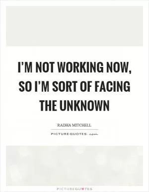 I’m not working now, so I’m sort of facing the unknown Picture Quote #1