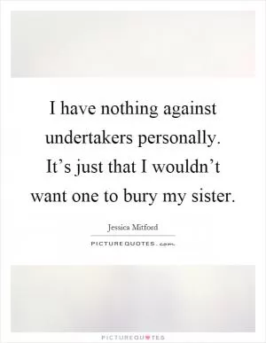 I have nothing against undertakers personally. It’s just that I wouldn’t want one to bury my sister Picture Quote #1