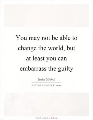 You may not be able to change the world, but at least you can embarrass the guilty Picture Quote #1