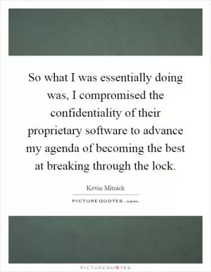 So what I was essentially doing was, I compromised the confidentiality of their proprietary software to advance my agenda of becoming the best at breaking through the lock Picture Quote #1