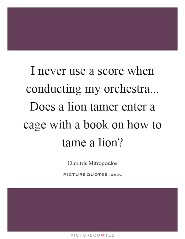 I never use a score when conducting my orchestra... Does a lion tamer enter a cage with a book on how to tame a lion? Picture Quote #1