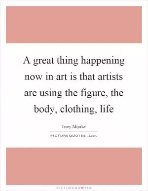A great thing happening now in art is that artists are using the figure, the body, clothing, life Picture Quote #1