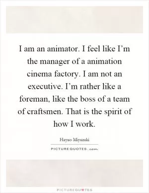 I am an animator. I feel like I’m the manager of a animation cinema factory. I am not an executive. I’m rather like a foreman, like the boss of a team of craftsmen. That is the spirit of how I work Picture Quote #1