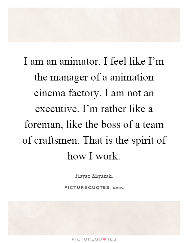 I am an animator. I feel like I'm the manager of a animation cinema factory. I am not an executive. I'm rather like a foreman, like the boss of a team of craftsmen. That is the spirit of how I work Picture Quote #1