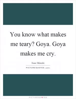 You know what makes me teary? Goya. Goya makes me cry Picture Quote #1