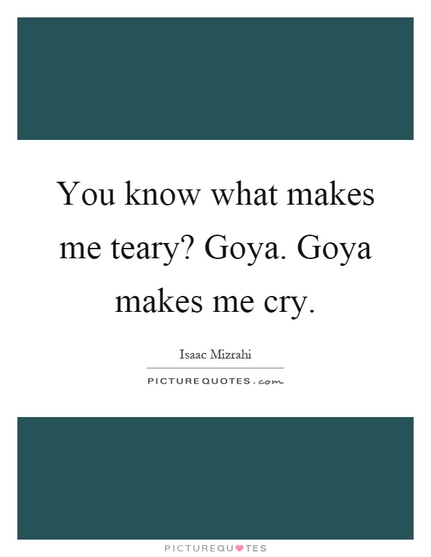 You know what makes me teary? Goya. Goya makes me cry Picture Quote #1