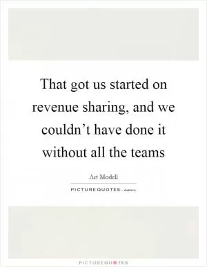 That got us started on revenue sharing, and we couldn’t have done it without all the teams Picture Quote #1