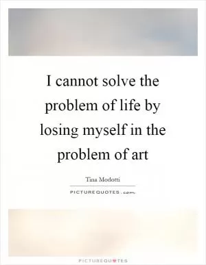 I cannot solve the problem of life by losing myself in the problem of art Picture Quote #1