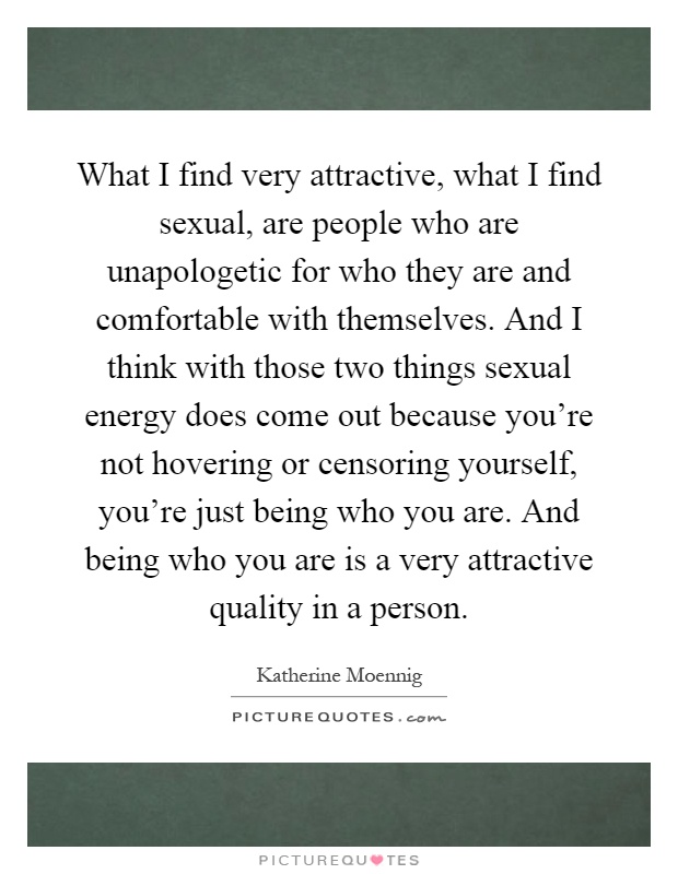 What I find very attractive, what I find sexual, are people who are unapologetic for who they are and comfortable with themselves. And I think with those two things sexual energy does come out because you're not hovering or censoring yourself, you're just being who you are. And being who you are is a very attractive quality in a person Picture Quote #1